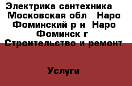 Электрика,сантехника. - Московская обл., Наро-Фоминский р-н, Наро-Фоминск г. Строительство и ремонт » Услуги   